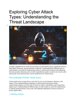 Exploring Cyber Attack
Types: Understanding the
Threat Landscape

In today’s digitally-driven world, the prevalence of cyber-attacks poses a significant threat to
individuals, businesses, and governments worldwide. Understanding the different types of
cyber-attacks is essential for implementing effective cybersecurity measures and mitigating
the risks posed by malicious actors. In this comprehensive guide, we delve into various cyber
attack types, their characteristics, and the implications for cybersecurity.
The Landscape of Cyber Attack Types:
Cyber attacks come in many forms, each with its own set of techniques, objectives, and
impact. From targeted phishing campaigns to sophisticated ransomware attacks,
cybercriminals employ a diverse array of tactics to exploit vulnerabilities and compromise
digital assets. Understanding the different types of cyber-attacks is crucial for organizations
to identify potential threats, assess risks, and implement appropriate security measures to
protect against them.
1. Phishing Attacks:
 