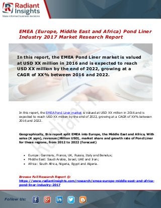 Follow Us:
EMEA (Europe, Middle East and Africa) Pond Liner
Industry 2017 Market Research Report
In this report, the EMEA Pond Liner market is valued at USD XX million in 2016 and is
expected to reach USD XX million by the end of 2022, growing at a CAGR of XX% between
2016 and 2022.
Geographically, this report split EMEA into Europe, the Middle East and Africa, With
sales (K sqm), revenue (Million USD), market share and growth rate of Pond Liner
for these regions, from 2012 to 2022 (forecast)
 Europe: Germany, France, UK, Russia, Italy and Benelux;
 Middle East: Saudi Arabia, Israel, UAE and Iran;
 Africa: South Africa, Nigeria, Egypt and Algeria.
Browse Full Research Report @:
https://www.radiantinsights.com/research/emea-europe-middle-east-and-africa-
pond-liner-industry-2017
In this report, the EMEA Pond Liner market is valued
at USD XX million in 2016 and is expected to reach
USD XX million by the end of 2022, growing at a
CAGR of XX% between 2016 and 2022.
 