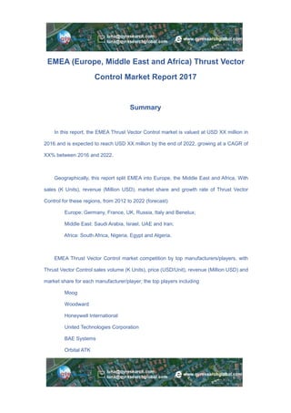 EMEA (Europe, Middle East and Africa) Thrust Vector
Control Market Report 2017
Summary
In this report, the EMEA Thrust Vector Control market is valued at USD XX million in
2016 and is expected to reach USD XX million by the end of 2022, growing at a CAGR of
XX% between 2016 and 2022.
Geographically, this report split EMEA into Europe, the Middle East and Africa, With
sales (K Units), revenue (Million USD), market share and growth rate of Thrust Vector
Control for these regions, from 2012 to 2022 (forecast)
Europe: Germany, France, UK, Russia, Italy and Benelux;
Middle East: Saudi Arabia, Israel, UAE and Iran;
Africa: South Africa, Nigeria, Egypt and Algeria.
EMEA Thrust Vector Control market competition by top manufacturers/players, with
Thrust Vector Control sales volume (K Units), price (USD/Unit), revenue (Million USD) and
market share for each manufacturer/player; the top players including
Moog
Woodward
Honeywell International
United Technologies Corporation
BAE Systems
Orbital ATK
 