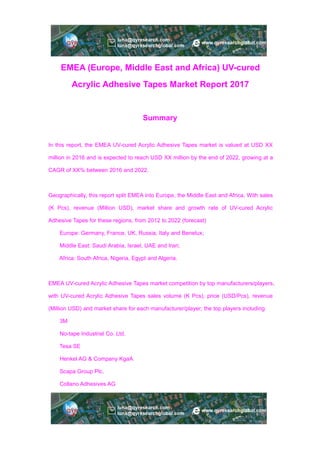EMEA (Europe, Middle East and Africa) UV-cured
Acrylic Adhesive Tapes Market Report 2017
Summary
In this report, the EMEA UV-cured Acrylic Adhesive Tapes market is valued at USD XX
million in 2016 and is expected to reach USD XX million by the end of 2022, growing at a
CAGR of XX% between 2016 and 2022.
Geographically, this report split EMEA into Europe, the Middle East and Africa, With sales
(K Pcs), revenue (Million USD), market share and growth rate of UV-cured Acrylic
Adhesive Tapes for these regions, from 2012 to 2022 (forecast)
Europe: Germany, France, UK, Russia, Italy and Benelux;
Middle East: Saudi Arabia, Israel, UAE and Iran;
Africa: South Africa, Nigeria, Egypt and Algeria.
EMEA UV-cured Acrylic Adhesive Tapes market competition by top manufacturers/players,
with UV-cured Acrylic Adhesive Tapes sales volume (K Pcs), price (USD/Pcs), revenue
(Million USD) and market share for each manufacturer/player; the top players including
3M
No-tape Industrial Co. Ltd.
Tesa SE
Henkel AG & Company KgaA
Scapa Group Plc.
Collano Adhesives AG
 