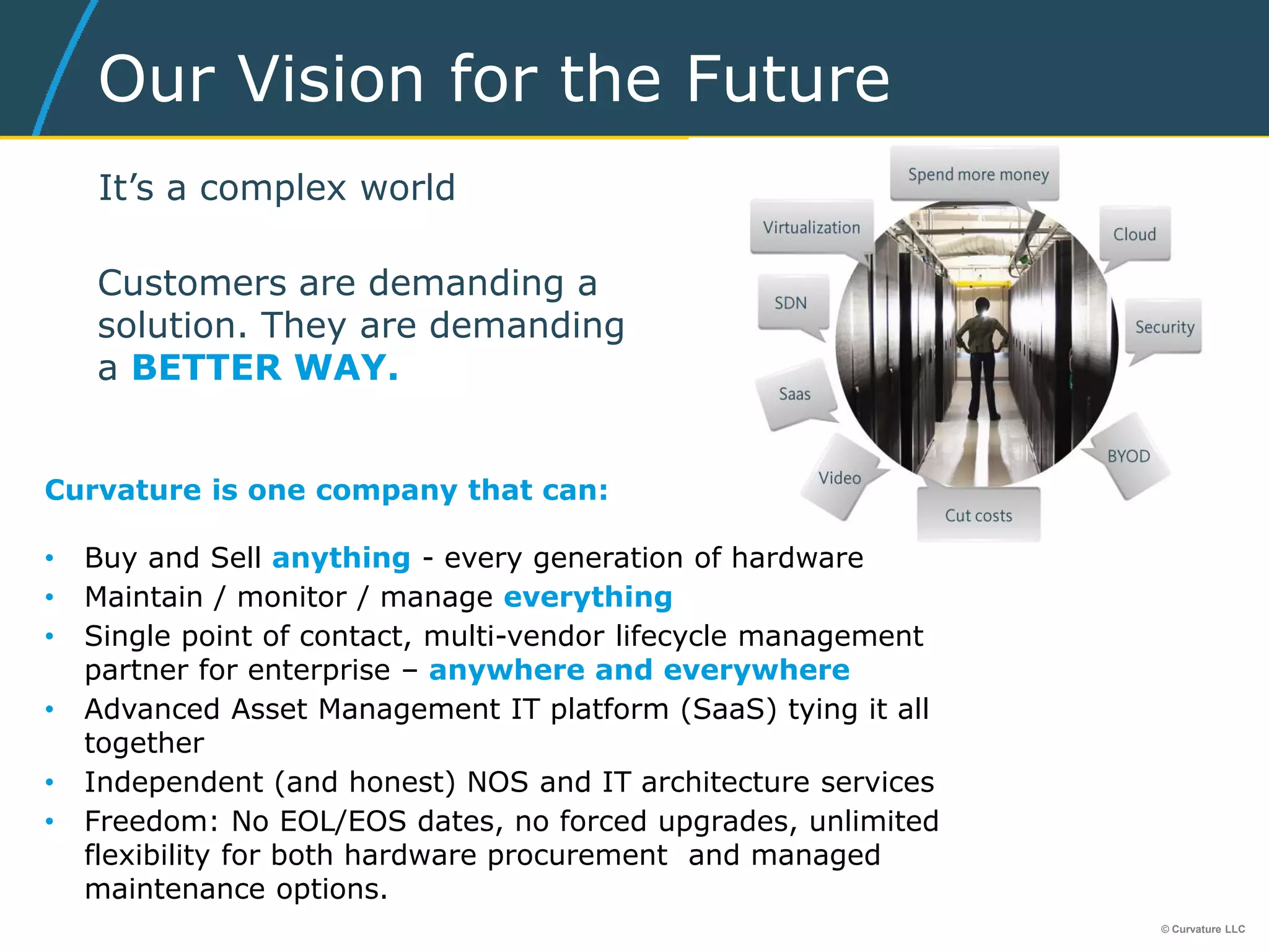 © Curvature LLC
Our Vision for the Future
It’s a complex world
Customers are demanding a
solution. They are demanding
a BETTER WAY.
Curvature is one company that can:
• Buy and Sell anything - every generation of hardware
• Maintain / monitor / manage everything
• Single point of contact, multi-vendor lifecycle management
partner for enterprise – anywhere and everywhere
• Advanced Asset Management IT platform (SaaS) tying it all
together
• Independent (and honest) NOS and IT architecture services
• Freedom: No EOL/EOS dates, no forced upgrades, unlimited
flexibility for both hardware procurement and managed
maintenance options.
 