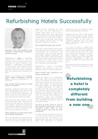 Interview with: Brian Rafferty, Vice
President - Engineering & Projects,
Jumeirah Group
“Refurbishing a hotel is completely
different from building a new one,
especially if done in a live environment,”
according to Brian Rafferty, Vice
President - Engineering & Projects,
Jumeirah Group. Hotel operators have
to take sufficient time to plan a project,
otherwise they could drive customers
away and damage their reputation, he
adds.
Rafferty is a speaker at the marcus
evans EMEA Hospitality Summit
2013, in Montreux, Switzerland, 11 - 13
November.
How should hotel operators decide
when to refurbish?
Generally, companies should do a soft
hotel refurbishment every seven years
and a full refurbishment every 10 - 12
years. Of course it also depends on the
quality of the build and materials used -
high quality always lasts much longer.
Hotels must be kept modern, current
and fresh-looking. Many companies try
to get every last penny or value out of
their property, taking too long before
they decide to refurbish. So timing and
keeping the customer experience at the
centre of every decision is critical.
What mistakes do they make when
refurbishing properties?
They underestimate the impact that the
works can have on an operating hotel.
They do not always consider how the
building will be accessed, the noise
level, and dust and disturbance in
general. They think of it as just a
regular building site, when people will
be on holiday and spending thousands
of dollars to stay in the hotel. It takes a
unique skill to understand these issues
and organise around them so that
disruption is kept to a minimum.
How should they plan such works?
They have to take sufficient time to plan
the project and not jump into it without
understanding the implications and
opportunities, good and bad, because
they impact customer satisfaction and
loyalty. If they plan it right and consider
the needs of hotel guests, they will buy
themselves some brand loyalty. If not,
they will drive customers away and do
their reputation a lot of damage.
Refurbishing a hotel is completely
different from building a new one,
especially if done in a live environment.
What service and experience are
guests looking for?
People are looking for a comfortable,
clean room, with IT services that are
easy to use without the need to call a
technician or wait an hour. They want to
open their laptop or iPad and get
connected instantly. I am a firm believer
in keeping technology as simple as
possible. They also want a good quality
TV experience and a broad range of
channels. The bathroom experience is
also important. These are some of the
areas we consider when designing or
refurbishing rooms. Our overriding
concern is to deliver what we call the
STAY DIFFERENT experience, which is
our brand promise.
The Burj al Arab, which is part of
the Jumeirah group, has come to
symbolise Dubai. What is your
“magic formula” and how can it be
replicated?
The Burj al Arab has become an icon. It
is a 202 all-suite hotel with extremely
high quality build. The product is so
superior that some call it a seven-star
hotel. The combination of product,
experience and iconic building means
many people aspire to stay there.
However, you can have a high quality
product but you have to work hard to
ensure a consistently excellent service
experience. That is the basis of
Jumeirah’s existence. We try to treat
guests individually, better than any
other hotel can.
It is hard to teach in college how
someone can be intuitive and impulsive
when it comes to service and satisfying
guest needs, but we have given staff
the authority and confidence to resolve
guest situations. Instead of going
through multiple layers of management,
they are empowered to make the
decision to satisfy the guest there and
then.
What differentiates properties from each
another is the guest experience and
service.
Refurbishing
a hotel is
completely
different
from building
a new one
Refurbishing Hotels Successfully
 