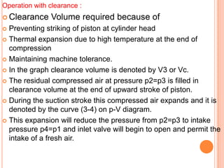 Operation with clearance :
 Clearance Volume required because of
 Preventing striking of piston at cylinder head
 Thermal expansion due to high temperature at the end of
compression
 Maintaining machine tolerance.
 In the graph clearance volume is denoted by V3 or Vc.
 The residual compressed air at pressure p2=p3 is filled in
clearance volume at the end of upward stroke of piston.
 During the suction stroke this compressed air expands and it is
denoted by the curve (3-4) on p-V diagram.
 This expansion will reduce the pressure from p2=p3 to intake
pressure p4=p1 and inlet valve will begin to open and permit the
intake of a fresh air.
 