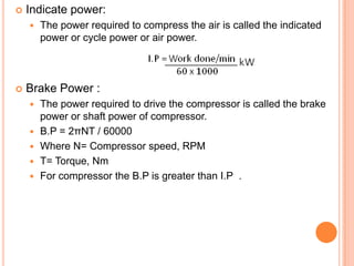  Indicate power:
 The power required to compress the air is called the indicated
power or cycle power or air power.
 Brake Power :
 The power required to drive the compressor is called the brake
power or shaft power of compressor.
 B.P = 2πNT / 60000
 Where N= Compressor speed, RPM
 T= Torque, Nm
 For compressor the B.P is greater than I.P .
 