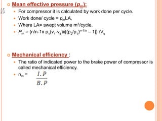  Mean effective pressure (pm):
 For compressor it is calculated by work done per cycle.
 Work done/ cycle = pmLA,
 Where LA= swept volume m3/cycle.
 Pm = {n/n-1x p1
(v1
-v4
)x[(p2
/p1
)n-1/n
– 1]} /Vs
 Mechanical efficiency :
 The ratio of indicated power to the brake power of compressor is
called mechanical efficiency.
 nm =
 