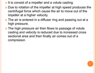 It is consist of a impeller and a volute casting.
 Due to rotation of the impeller at high speed produces the
centrifugal force which cause the air to move out of the
impeller at a higher velocity.
 The air is entered in a diffuser ring and paasing out at a
high pressure.
 The high pressure air then flows to passage of volute
casting and velocity is reduced due to increased cross
sectional area and then finally air comes out of a
compressor.
 