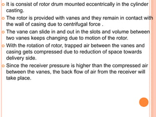  It is consist of rotor drum mounted eccentrically in the cylinder
casting.
 The rotor is provided with vanes and they remain in contact with
the wall of casing due to centrifugal force .
 The vane can slide in and out in the slots and volume between
two vanes keeps changing due to motion of the rotor.
 With the rotation of rotor, trapped air between the vanes and
casing gets compressed due to reduction of space towards
delivery side.
 Since the receiver pressure is higher than the compressed air
between the vanes, the back flow of air from the receiver will
take place.
 