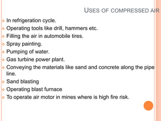 USES OF COMPRESSED AIR
 In refrigeration cycle.
 Operating tools like drill, hammers etc.
 Filling the air in automobile tires.
 Spray painting.
 Pumping of water.
 Gas turbine power plant.
 Conveying the materials like sand and concrete along the pipe
line.
 Sand blasting
 Operating blast furnace
 To operate air motor in mines where is high fire risk.
 