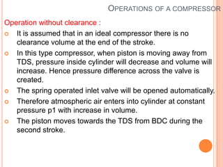 OPERATIONS OF A COMPRESSOR
Operation without clearance :
 It is assumed that in an ideal compressor there is no
clearance volume at the end of the stroke.
 In this type compressor, when piston is moving away from
TDS, pressure inside cylinder will decrease and volume will
increase. Hence pressure difference across the valve is
created.
 The spring operated inlet valve will be opened automatically.
 Therefore atmospheric air enters into cylinder at constant
pressure p1 with increase in volume.
 The piston moves towards the TDS from BDC during the
second stroke.
 