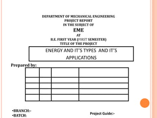 ENERGY AND IT’S TYPES AND IT’S
APPLICATIONS
DEPARTMENT OF MECHANICAL ENGINEERING
PROJECT REPORT
IN THE SUBJECT OF
EME
AT
B.E. FIRST YEAR (FIRST SEMESTER)
TITLE OF THE PROJECT
Prepared by:
•BRANCH:-
•BATCH:
Project Guide:-
 