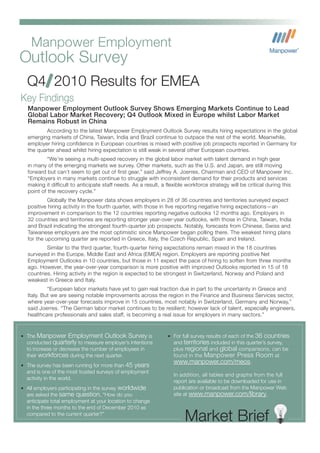 Manpower Employment
Outlook Survey
  Q4 2010 Results for EMEA
Key Findings
   Manpower Employment Outlook Survey Shows Emerging Markets Continue to Lead
   Global Labor Market Recovery; Q4 Outlook Mixed in Europe whilst Labor Market
   Remains Robust in China
          According to the latest Manpower Employment Outlook Survey results hiring expectations in the global
   emerging markets of China, Taiwan, India and Brazil continue to outpace the rest of the world. Meanwhile,
   employer hiring confidence in European countries is mixed with positive job prospects reported in Germany for
   the quarter ahead whilst hiring expectation is still weak in several other European countries.
            “We’re seeing a multi-speed recovery in the global labor market with talent demand in high gear
   in many of the emerging markets we survey. Other markets, such as the U.S. and Japan, are still moving
   forward but can’t seem to get out of first gear,” said Jeffrey A. Joerres, Chairman and CEO of Manpower Inc.
   “Employers in many markets continue to struggle with inconsistent demand for their products and services
   making it difficult to anticipate staff needs. As a result, a flexible workforce strategy will be critical during this
   point of the recovery cycle.”
            Globally the Manpower data shows employers in 28 of 36 countries and territories surveyed expect
   positive hiring activity in the fourth quarter, with those in five reporting negative hiring expectations—an
   improvement in comparison to the 12 countries reporting negative outlooks 12 months ago. Employers in
   32 countries and territories are reporting stronger year-over-year outlooks, with those in China, Taiwan, India
   and Brazil indicating the strongest fourth-quarter job prospects. Notably, forecasts from Chinese, Swiss and
   Taiwanese employers are the most optimistic since Manpower began polling there. The weakest hiring plans
   for the upcoming quarter are reported in Greece, Italy, the Czech Republic, Spain and Ireland.
           Similar to the third quarter, fourth-quarter hiring expectations remain mixed in the 18 countries
   surveyed in the Europe, Middle East and Africa (EMEA) region. Employers are reporting positive Net
   Employment Outlooks in 10 countries, but those in 11 expect the pace of hiring to soften from three months
   ago. However, the year-over-year comparison is more positive with improved Outlooks reported in 15 of 18
   countries. Hiring activity in the region is expected to be strongest in Switzerland, Norway and Poland and
   weakest in Greece and Italy.
            “European labor markets have yet to gain real traction due in part to the uncertainty in Greece and
   Italy. But we are seeing notable improvements across the region in the Finance and Business Services sector,
   where year-over-year forecasts improve in 15 countries, most notably in Switzerland, Germany and Norway,”
   said Joerres. “The German labor market continues to be resilient; however lack of talent, especially engineers,
   healthcare professionals and sales staff, is becoming a real issue for employers in many sectors.”


• The  Manpower Employment Outlook Survey is                     • For full survey results of each of the   36 countries
  conducted quarterly to measure employer’s intentions             and territories included in this quarter’s survey,
  to increase or decrease the number of employees in               plus regional and global comparisons, can be
  their workforces during the next quarter.                        found in the Manpower Press Room at
                                                                   www.manpower.com/meos.
• The survey has been running for more than     45 years
  and is one of the most trusted surveys of employment
                                                                   In addition, all tables and graphs from the full
  activity in the world.
                                                                   report are available to be downloaded for use in
• All employers participating in the survey   worldwide            publication or broadcast from the Manpower Web
  are asked the same question, “How do you                         site at www.manpower.com/library.
  anticipate total employment at your location to change
  in the three months to the end of December 2010 as
  compared to the current quarter?”
                                                                         Market Brief
 