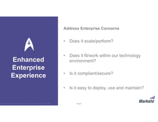 Page 8Marketo Proprietary and Confidential | © Marketo, Inc. 9/13/2016
Address Enterprise Concerns
• Does it scale/perform?
• Does it fit/work within our technology
environment?
• Is it compliant/secure?
• Is it easy to deploy, use and maintain?
Enhanced
Enterprise
Experience
 