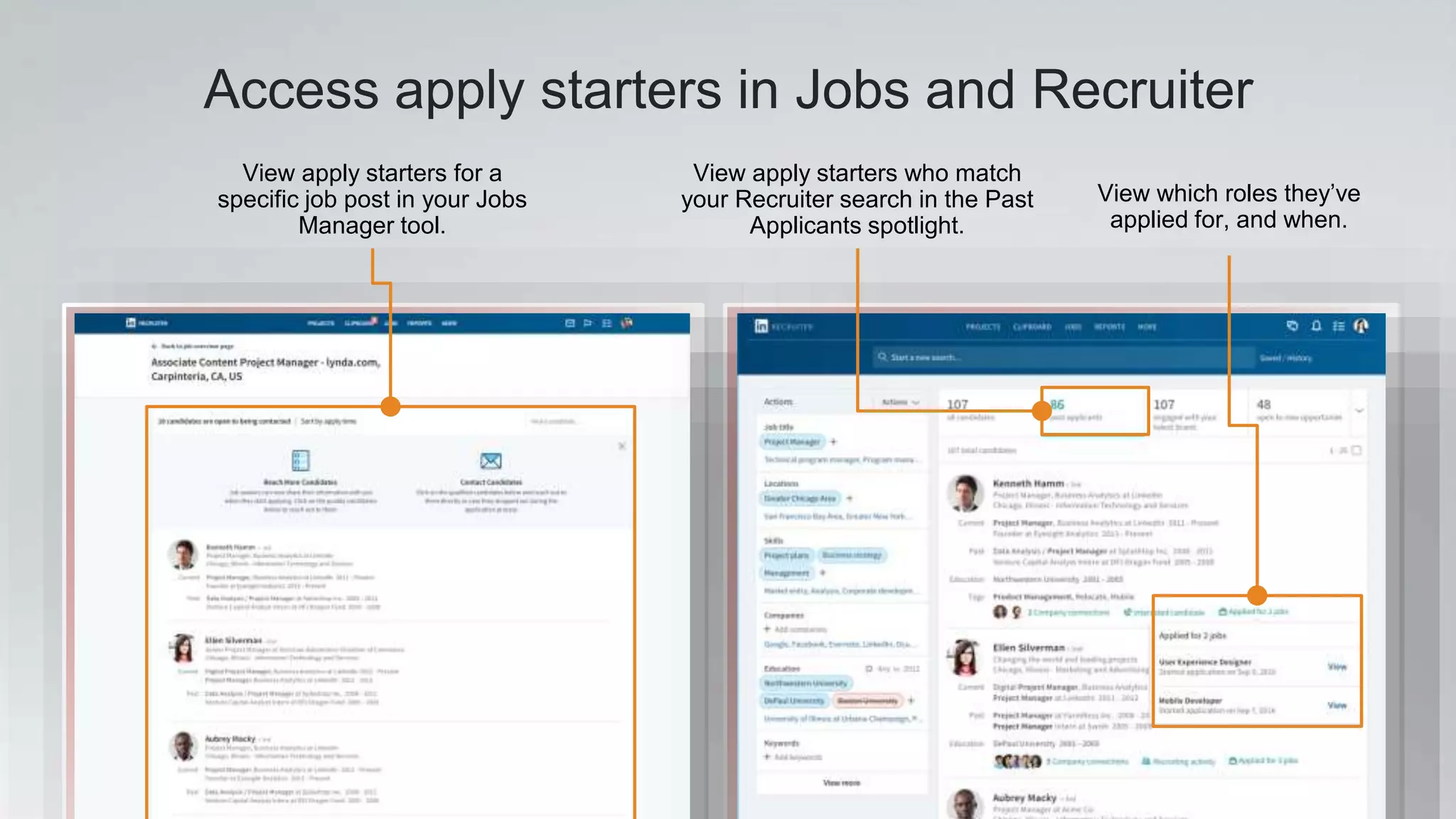Access apply starters in Jobs and Recruiter
View apply starters for a
specific job post in your Jobs
Manager tool.
View apply starters who match
your Recruiter search in the Past
Applicants spotlight.
View which roles they’ve
applied for, and when.
 
