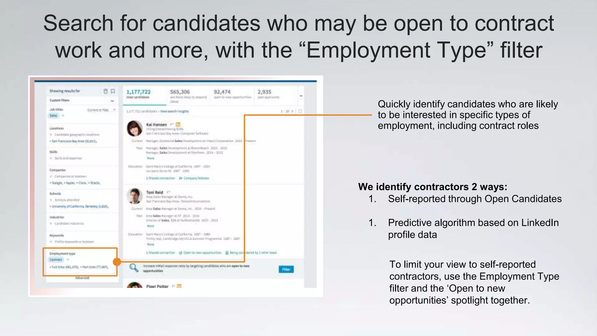 Search for candidates who may be open to contract
work and more, with the “Employment Type” filter
We identify contractors 2 ways:
1. Self-reported through Open Candidates
1. Predictive algorithm based on LinkedIn
profile data
Quickly identify candidates who are likely
to be interested in specific types of
employment, including contract roles
To limit your view to self-reported
contractors, use the Employment Type
filter and the ‘Open to new
opportunities’ spotlight together.
 