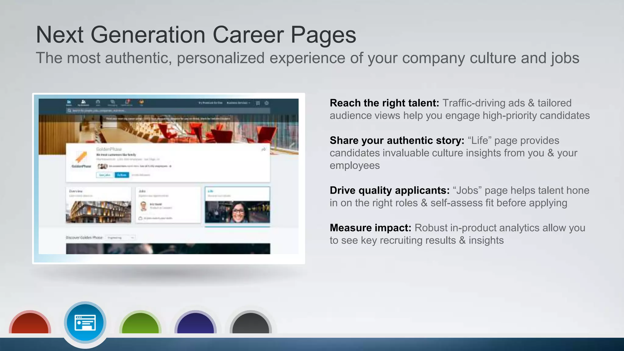 Next Generation Career Pages
The most authentic, personalized experience of your company culture and jobs
Reach the right talent: Traffic-driving ads & tailored
audience views help you engage high-priority candidates
Share your authentic story: “Life” page provides
candidates invaluable culture insights from you & your
employees
Drive quality applicants: “Jobs” page helps talent hone
in on the right roles & self-assess fit before applying
Measure impact: Robust in-product analytics allow you
to see key recruiting results & insights
 