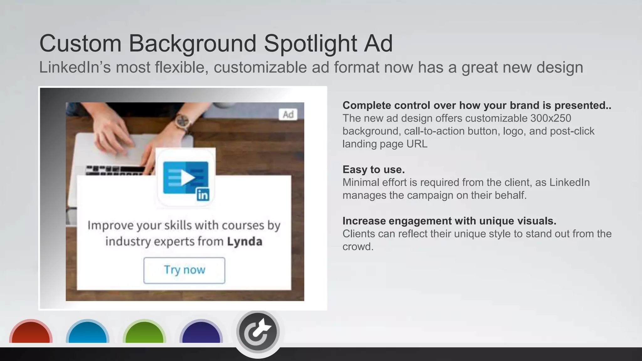 Custom Background Spotlight Ad
LinkedIn’s most flexible, customizable ad format now has a great new design
Complete control over how your brand is presented..
The new ad design offers customizable 300x250
background, call-to-action button, logo, and post-click
landing page URL
Easy to use.
Minimal effort is required from the client, as LinkedIn
manages the campaign on their behalf.
Increase engagement with unique visuals.
Clients can reflect their unique style to stand out from the
crowd.
 