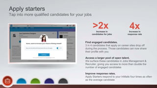 Find engaged candidates.
3 in 4 candidates that apply on career sites drop off
during the process. Those candidates can now share
their profile with you
Access a larger pool of open talent.
We surface these candidates in Jobs Management &
Recruiter, giving you access to more than double the
number of engaged candidates
Improve response rates.
Apply Starters respond to your InMails four times as often
as the average candidate
Apply starters
Tap into more qualified candidates for your jobs
Increase in
candidates for jobs
>2x Increase in
response rate
4x
 
