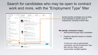 Search for candidates who may be open to contract
work and more, with the “Employment Type” filter
We identify contractors 2 ways:
1. Self-reported through Open Candidates
1. Predictive algorithm based on LinkedIn
profile data
Quickly identify candidates who are likely
to be interested in specific types of
employment, including contract roles
To limit your view to self-reported
contractors, use the Employment Type
filter and the ‘Open to new
opportunities’ spotlight together.
 