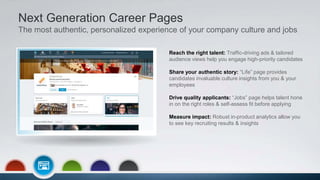 Next Generation Career Pages
The most authentic, personalized experience of your company culture and jobs
Reach the right talent: Traffic-driving ads & tailored
audience views help you engage high-priority candidates
Share your authentic story: “Life” page provides
candidates invaluable culture insights from you & your
employees
Drive quality applicants: “Jobs” page helps talent hone
in on the right roles & self-assess fit before applying
Measure impact: Robust in-product analytics allow you
to see key recruiting results & insights
 