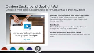 Custom Background Spotlight Ad
LinkedIn’s most flexible, customizable ad format now has a great new design
Complete control over how your brand is presented..
The new ad design offers customizable 300x250
background, call-to-action button, logo, and post-click
landing page URL
Easy to use.
Minimal effort is required from the client, as LinkedIn
manages the campaign on their behalf.
Increase engagement with unique visuals.
Clients can reflect their unique style to stand out from the
crowd.
 