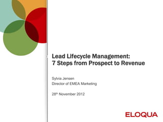 Lead Lifecycle Management:
    7 Steps from Prospect to Revenue

    Sylvia Jensen
    Director of EMEA Marketing

    28th November 2012




1         © 2012 Eloqua, Inc. Confidential
 
