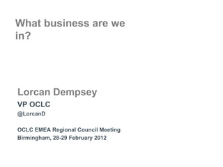 What business are we
in?




Lorcan Dempsey
VP OCLC
@LorcanD

OCLC EMEA Regional Council Meeting
Birmingham, 28-29 February 2012
 