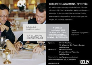 EMPLOYEE ENGAGEMENT / RETENTION
We are honoured to invite you to an Exclusive European
HR Roundtable. This is an excellent opportunity for senior
executives to feel the pulse of the HR market, to build
a network with colleagues from across Europe, gain new
insights and exchange experience.
AN EXCLUSIVE
HR ROUNDTABLE
Speaker: 	 Dinette Koolhaas,
	 VP & Regional GM Western Europe,
	 Kelly Services
Moderator: 	 Marc Schönholzer,
	 Director National Accounts,
	 Kelly Services
Please register at: http://kgwigeneva.eventbrite.com
We hope to welcome you to our event!
THURSDAY,
7 NOVEMBER 2013,
FROM 11.30 TO 14.00
MANDARIN ORIENTAL
GENEVA – SWITZERLAND
kellyservices.ch
Kelly Global
Workforce IndexTM
Theme:
“Employee Engagement /
Retention”
 