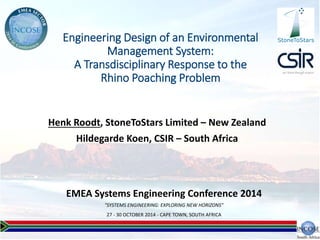 EMEA Systems Engineering Conference 2014
"SYSTEMS ENGINEERING: EXPLORING NEW HORIZONS"
27 - 30 OCTOBER 2014 - CAPE TOWN, SOUTH AFRICA
Engineering Design of an Environmental
Management System:
A Transdisciplinary Response to the
Rhino Poaching Problem
Henk Roodt, StoneToStars Limited – New Zealand
Hildegarde Koen, CSIR – South Africa
StoneToStars
 