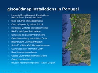 gison3dmap installations in Portugal
1.

Lamas de Mouro Gateway to Peneda Gerês
National Park – Thematic Workshop

2.

Serra da Estrela Interpretation Centre

3.

Coimbra Superior Agricultural School

4.

Herdade da Contenda Interpretation Centre

5.

RAVE – High Speed Train Network

6.

Companhia das Lezírias Visitors Centre

7.

Castro Marim County Interpretation Centre

8.

Batalha County Community Museum

9.

Sintra 3D – Sintra World Heritage Landscape

10.

Guimarães County Information Centre

11.

River Lima Information Centre

12.

Cascais County Urban Information Centre

13.

Costa Lopes Arquitects

14.

House of Rock Delivering Stones – Arouca Geopark

Esri EMEAUC13 Geographic Communication with Solid Terrain Models

 