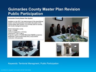 Guimarães County Master Plan Revision
Public Participation

Keywords: Territorial Managment, Public Participation
Esri EMEAUC13 Geographic Communication with Solid Terrain Models

 
