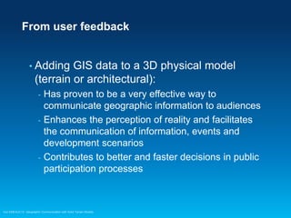 From user feedback

• Adding

GIS data to a 3D physical model
(terrain or architectural):
-

-

Has proven to be a very effective way to
communicate geographic information to audiences
Enhances the perception of reality and facilitates
the communication of information, events and
development scenarios
Contributes to better and faster decisions in public
participation processes

Esri EMEAUC13 Geographic Communication with Solid Terrain Models

 