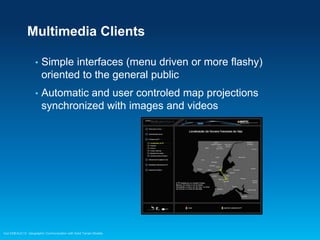 Multimedia Clients
•

Simple interfaces (menu driven or more flashy)
oriented to the general public

•

Automatic and user controled map projections
synchronized with images and videos

Esri EMEAUC13 Geographic Communication with Solid Terrain Models

 