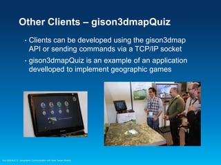 Other Clients – gison3dmapQuiz
•

Clients can be developed using the gison3dmap
API or sending commands via a TCP/IP socket

•

gison3dmapQuiz is an example of an application
develloped to implement geographic games

Esri EMEAUC13 Geographic Communication with Solid Terrain Models

 