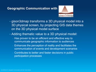 Geographic Communication with

•

gison3dmap transforms a 3D physical model into a
3D physical screen, by projecting GIS data themes
on the 3D physical model surface

•

Adding thematic value to a 3D physical model:
-

Has proven to be an efficient and effective way to
communicate geographic information to audiences
Enhances the perception of reality and facilitates the
communication of events and development scenarios
Contributes to better and faster decisions in public
participation processes

Esri EMEAUC13 Geographic Communication with Solid Terrain Models

 