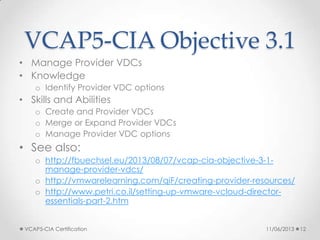 VCAP5-CIA Objective 3.1
• Manage Provider VDCs
• Knowledge
o Identify Provider VDC options
• Skills and Abilities
o Create and Provider VDCs
o Merge or Expand Provider VDCs
o Manage Provider VDC options
• See also:
o http://fbuechsel.eu/2013/08/07/vcap-cia-objective-3-1-
manage-provider-vdcs/
o http://vmwarelearning.com/qiF/creating-provider-resources/
o http://www.petri.co.il/setting-up-vmware-vcloud-director-
essentials-part-2.htm
11/06/2013VCAP5-CIA Certification 12
 