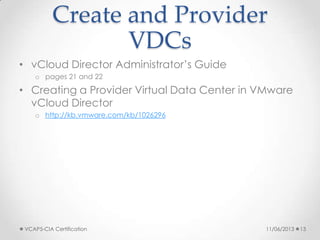 Create and Provider
VDCs
• vCloud Director Administrator’s Guide
o pages 21 and 22
• Creating a Provider Virtual Data Center in VMware
vCloud Director
o http://kb.vmware.com/kb/1026296
11/06/2013VCAP5-CIA Certification 13
 