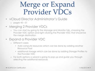 Merge or Expand
Provider VDCs
• vCloud Director Administrator’s Guide
o pages 45 – 51
• Merging 2 Provider VDCs
o You can start by going to the Manage and Monitor tab, choosing the
Provider VDC option and right clicking the Provider VDC that should be
the merge destination
• Expand a Provider VDC
o Different cases
• Add compute resources which can be done by adding another
Resource Pool
• additional storage which can be done by adding Storage Profiles to
the Provider VDC
o For both options a wizard is going to pop up and guide you through
selecting the additional resources
11/06/2013VCAP5-CIA Certification 19
 