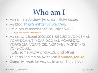 Who am I
• My name is Andrew (Andrea in Italy) Mauro
• My blog: http://vinfrastructure.it/en/
• I’m a proud member of the Italian VMUG
o Aka the Italian vMaffia :-0
• My certs: vExpert 2000,2001,2012,2013 VCDX 3/4/5,
VCAP-DCA 4/5, VCAP-DCD 4/5, VCAP5-DTD,
VCAP5-CIA, VCAP5-CID, VCP 3/4/5, VCP-DT 4/5,
VCP5-Cloud…
…also some MCSA and MCSE and others…
• You can find me on twitter as: @Andrea_Mauro
• Currently I work for Assyrus Srl as an IT architect
11/06/2013VCAP5-CIA Certification 2
 