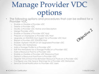 Manage Provider VDC
options
• The following options and procedures that can be edited for a
Provider VDC
o Enable or Disable a Provider vDC
o Delete a Provider vDC
o Modify a Provider vDC Name and Description
o Merge Provider vDCs
o Enable or Disable a Provider vDC Host
o Prepare or Unprepare a Provider vDC Host
o Upgrade an ESX/ESXi Host Agent for a Provider vDC Host
o Repair a Provider vDC ESX/ESXi Host
o Enable vSphere VXLAN on an Upgraded Provider vDC
o Provider vDC Datastores
o Add a Storage Profile to a Provider vDC
o Edit the Metadata for a Storage Profile on a Provider vDC
o Add a Resource Pool to a Provider vDC
o Enable or Disable a Provider vDC Resource Pool
o Detach a Resource Pool From a Provider vDC
o Migrate Virtual Machines Between Resource Pools on a Provider vDC
o Configure Low Disk Space Warnings for a Provider vDC Datastore
o Send an Email Notification to Provider vDC Users
11/06/2013VCAP5-CIA Certification 24
 