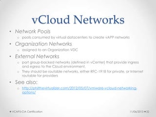 vCloud Networks
• Network Pools
o pools consumed by virtual datacenters to create vAPP networks
• Organization Networks
o assigned to an Organization VDC
• External Networks
o port group-backed networks (defined in vCenter) that provide ingress
and egress to the Cloud environment.
o They should be routable networks, either RFC-1918 for private, or Internet
routable for providers
• See also:
o http://philthevirtualizer.com/2012/05/07/vmware-vcloud-networking-
options/
11/06/2013VCAP5-CIA Certification 32
 