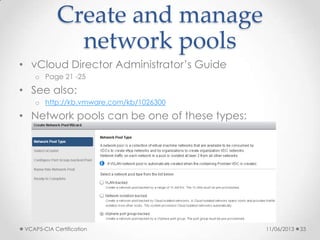 Create and manage
network pools
• vCloud Director Administrator’s Guide
o Page 21 -25
• See also:
o http://kb.vmware.com/kb/1026300
• Network pools can be one of these types:
o vSphere port groups
o VLAN
o vCloud Network isolation (VCNI)
o VXLAN
11/06/2013VCAP5-CIA Certification 33
 