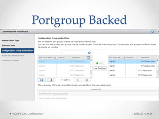Portgroup Backed
• Portgroup-backed pools require pre-created
portgroups within the vSphere environment
o least flexible
o But do not require vDS and can be based on vSS, vDS or Cisco Nexus
1000v
• Requirements
o All portgroups need to be pre-created and available on all hosts of your
cluster
• Recommendations
o Use a scripted solution or host profiles to create the portgroups to ensure
consistency
• Constraints: n/a
11/06/2013VCAP5-CIA Certification 34
 