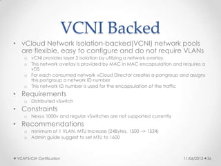 VCNI Backed
• vCloud Network Isolation-backed(VCNI) network pools
are flexible, easy to configure and do not require VLANs
o vCNI provides layer 2 isolation by utilizing a network overlay.
o This network overlay is provided by MAC in MAC encapsulation and requires a
vDS
o For each consumed network vCloud Director creates a portgroup and assigns
this portgroup a network ID number
o This network ID number is used for the encapsulation of the traffic
• Requirements
o Distributed vSwitch
• Constraints
o Nexus 1000v and regular vSwitches are not supported currently
• Recommendations
o minimum of 1 VLAN, MTU Increase (24Bytes, 1500 –> 1524)
o Admin guide suggest to set MTU to 1600
11/06/2013VCAP5-CIA Certification 36
 