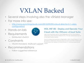 VXLAN Backed
• Several steps involving also the vShield Manager
• For more info see:
o http://www.punchingclouds.com/2012/09/09/vcloud-director-5-1-vxlan-
configuration/
• Hands-on-lab
• Requirements
o Distributed vSwitch
• Constraints
o VXLAN Standard, Multicast support
• Recommendations
o Follow suggested reference
11/06/2013VCAP5-CIA Certification 37
 