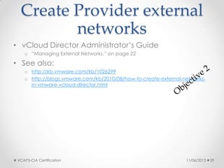 Create Provider external
networks
• vCloud Director Administrator’s Guide
o “Managing External Networks,” on page 22
• See also:
o http://kb.vmware.com/kb/1026299
o http://blogs.vmware.com/kb/2010/08/how-to-create-external-networks-
in-vmware-vcloud-director.html
11/06/2013VCAP5-CIA Certification 39
 