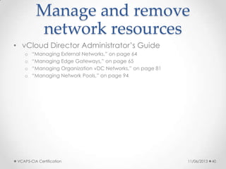 Manage and remove
network resources
• vCloud Director Administrator’s Guide
o “Managing External Networks,” on page 64
o “Managing Edge Gateways,” on page 65
o “Managing Organization vDC Networks,” on page 81
o “Managing Network Pools,” on page 94
11/06/2013VCAP5-CIA Certification 40
 