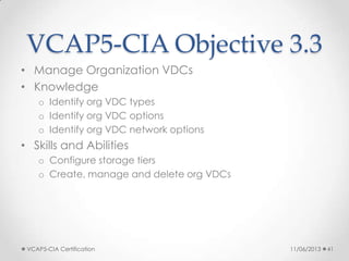 VCAP5-CIA Objective 3.3
• Manage Organization VDCs
• Knowledge
o Identify org VDC types
o Identify org VDC options
o Identify org VDC network options
• Skills and Abilities
o Configure storage tiers
o Create, manage and delete org VDCs
11/06/2013VCAP5-CIA Certification 41
 
