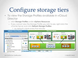 Configure storage tiers
• To view the Storage Profiles available in vCloud
Director
o click Storage Profiles under vSphere Resources
o If you cannot view the Storage Profile you wish to see, right-click the
vCenter Server and click Refresh Storage Profiles
• by default is done every five minutes
11/06/2013VCAP5-CIA Certification 43
 