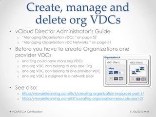 Create, manage and
delete org VDCs
• vCloud Director Administrator’s Guide
o “Managing Organization vDCs,” on page 52
o “Managing Organization vDC Networks,” on page 81
• Before you have to create Organizations and
provider VDCs
o one Org could have more org VDCs
o one org VDC can belong to only one Org
o one org VDC can belong to one provider VDC
o one org VDC is assigned to a network pool
• See also:
o http://vmwarelearning.com/EuY/creating-organization-resources-part-1/
o http://vmwarelearning.com/83T/creating-organization-resources-part-2/
11/06/2013VCAP5-CIA Certification 44
 