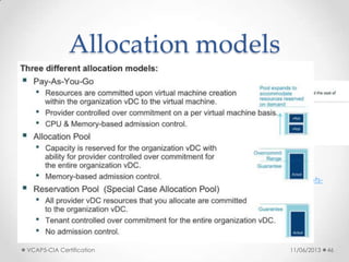 Allocation models
• Three different allocation models
o Allocation Pool
o Pay-As-You-Go
o Reservation Pool
• See also:
o http://kb.vmware.com/kb/1026290
o http://www.yellow-bricks.com/2010/09/22/vcd-allocation-models/
o http://stretch-cloud.info/category/vcloud-allocation-model/
o http://www.virtual-blog.com/2012/03/vmware-vcloud-director-101-concepts-
allocation-models-part-3/
o http://fojta.wordpress.com/2012/09/30/allocation-pool-organization-vdc-
changes-in-vcloud-director-5-1/
o http://it20.info/2012/10/vcloud-director-5-1-1-changes-in-resource-
entitlements/
11/06/2013VCAP5-CIA Certification 46
 